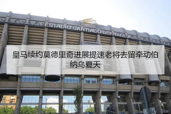 皇马续约莫德里奇进展提速老将去留牵动伯纳乌夏天
